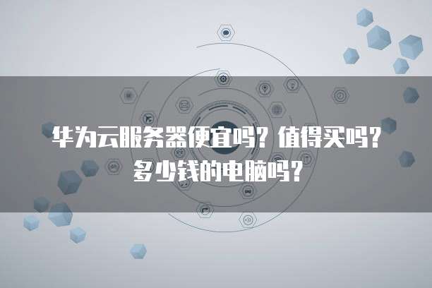 华为云服务器便宜吗?值得买吗?多少钱的电脑吗?
