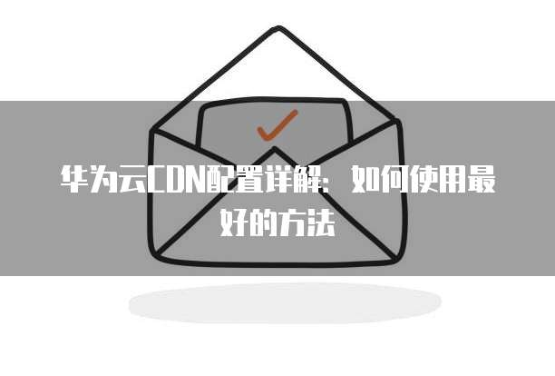 华为云CDN配置详解:如何使用最好的方法