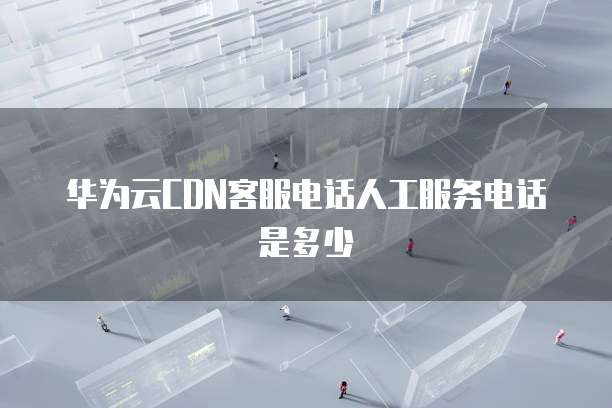华为云CDN客服电话人工服务电话是多少