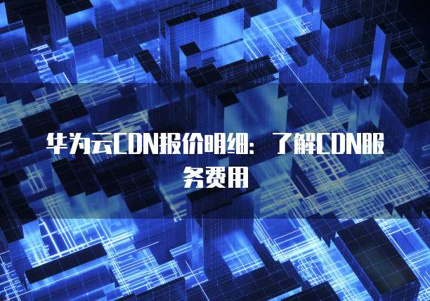华为云CDN报价明细:了解CDN服务费用