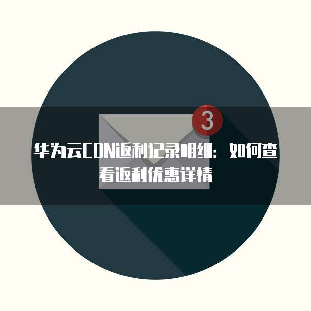 华为云CDN返利记录明细:如何查看返利优惠详情