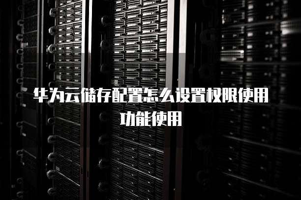 华为云储存配置怎么设置权限使用功能使用