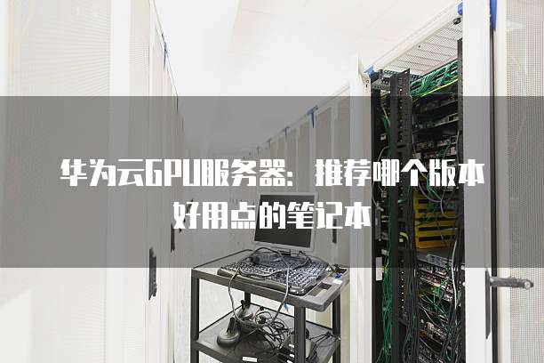 华为云GPU服务器:推荐哪个版本好用点的笔记本