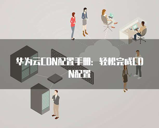 华为云CDN配置手册：轻松完成CDN配置
