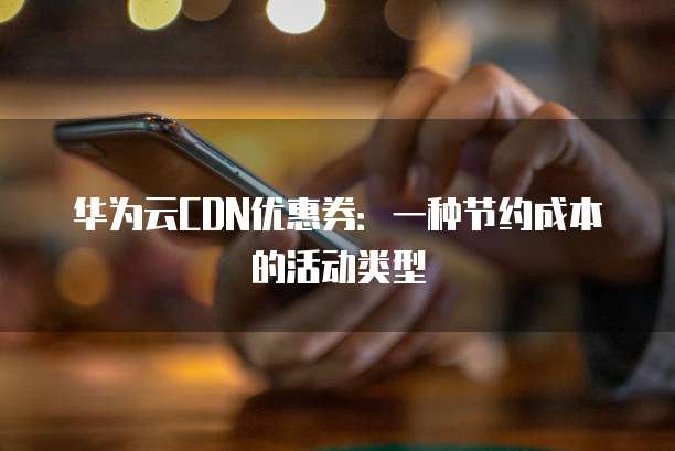 华为云CDN优惠券:一种节约成本的活动类型