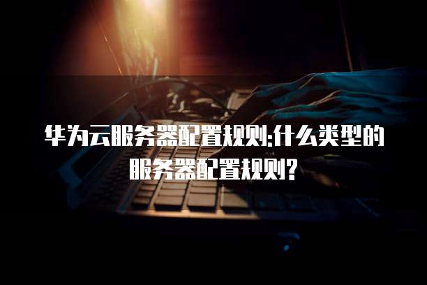 华为云服务器配置规则:什么类型的服务器配置规则?