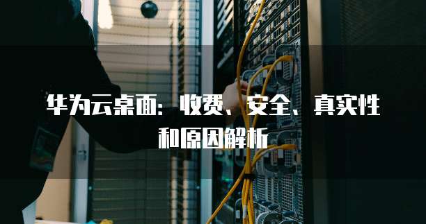 华为云桌面:收费、安全、真实性和原因解析