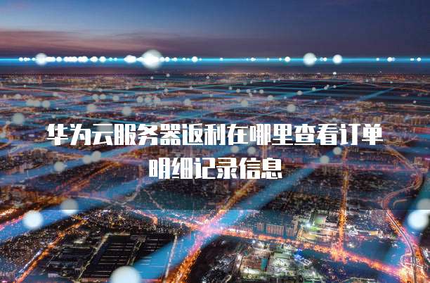 华为云服务器返利在哪里查看订单明细记录信息
