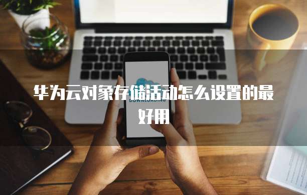 华为云对象存储活动怎么设置的最好用