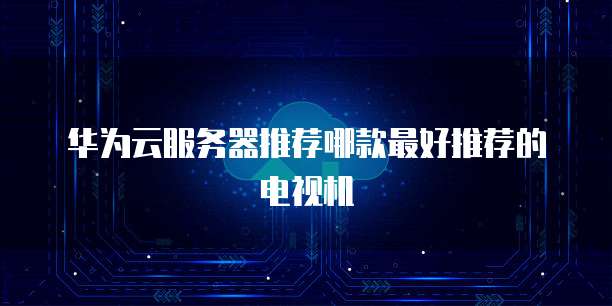 华为云服务器推荐哪款最好推荐的电视机