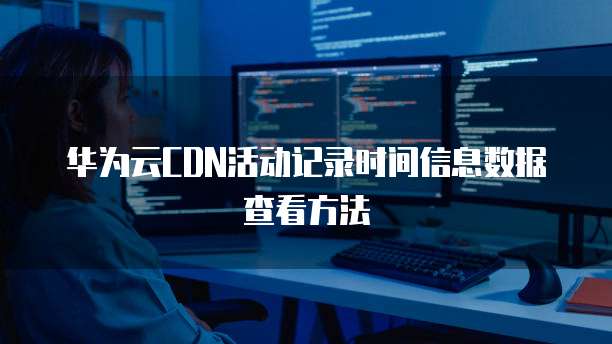华为云CDN活动记录时间信息数据查看方法