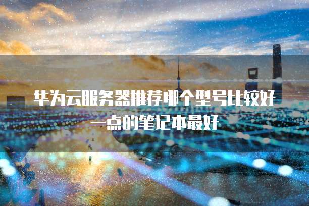 华为云服务器推荐哪个型号比较好一点的笔记本最好