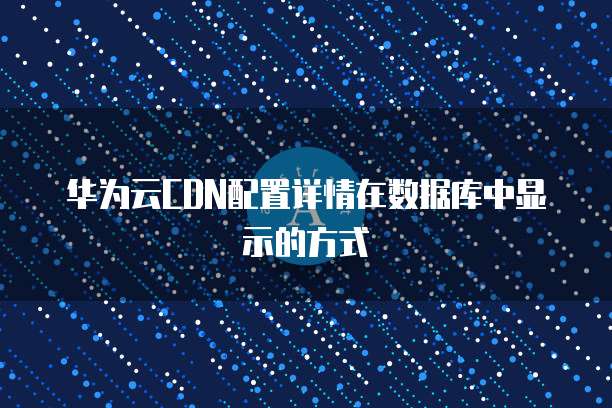 华为云CDN配置详情在数据库中显示的方式