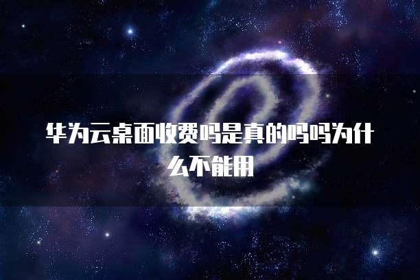 华为云桌面收费吗是真的吗吗为什么不能用
