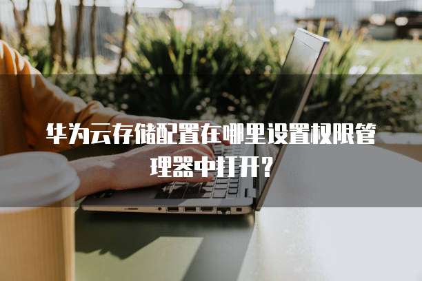 华为云存储配置在哪里设置权限管理器中打开？