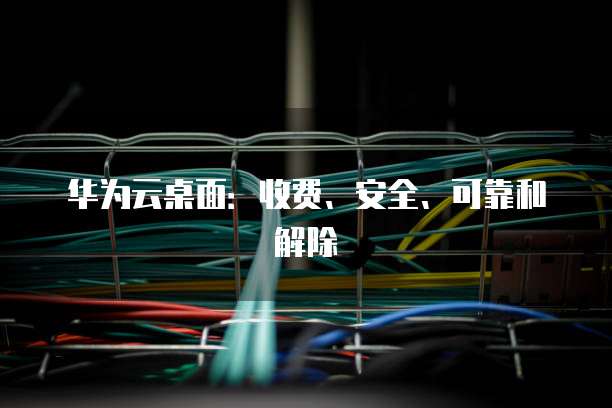 华为云桌面:收费、安全、可靠和解除