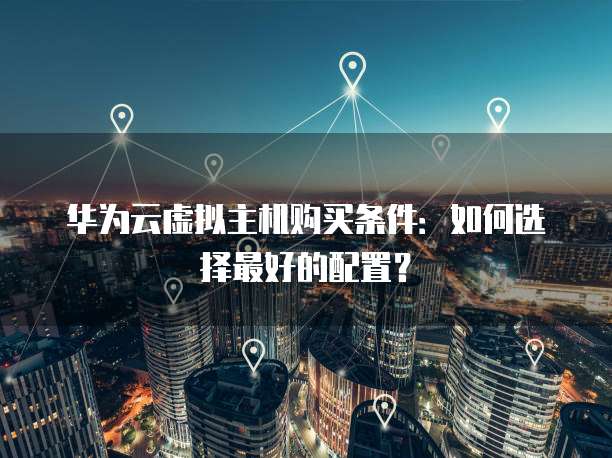 华为云虚拟主机购买条件:如何选择最好的配置?