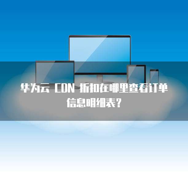 华为云 CDN 折扣在哪里查看订单信息明细表?