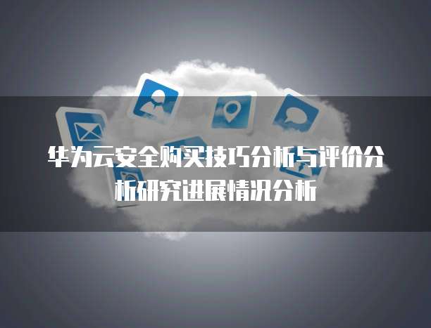 华为云安全购买技巧分析与评价分析研究进展情况分析