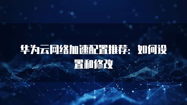 华为云网络加速配置推荐：如何设置和修改