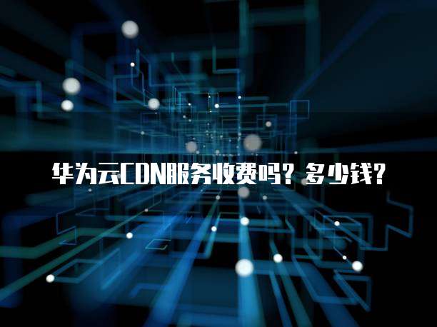 华为云CDN服务收费吗?多少钱?