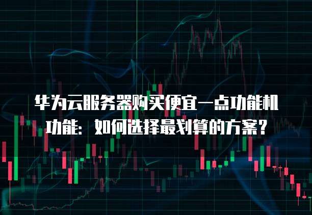 华为云服务器购买便宜一点功能机功能:如何选择最划算的方案?