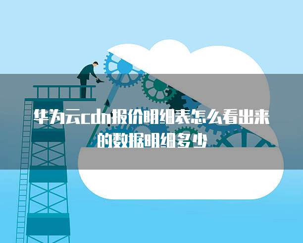 华为云cdn报价明细表怎么看出来的数据明细多少