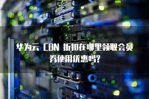 华为云 CDN 折扣在哪里领取会员券使用优惠吗?