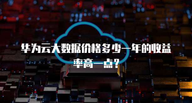 华为云大数据价格多少一年的收益率高一点?