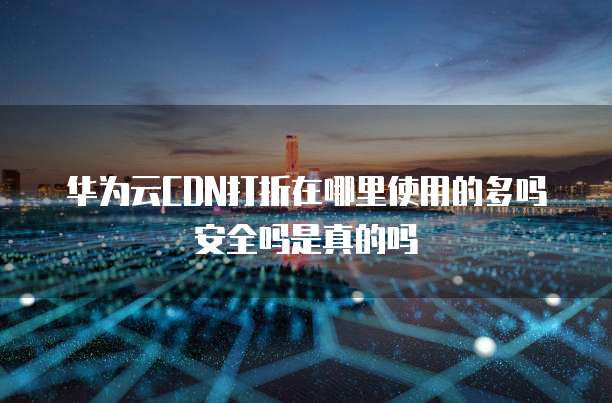 华为云CDN打折在哪里使用的多吗安全吗是真的吗
