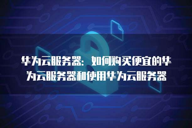 华为云服务器:如何购买便宜的华为云服务器和使用华为云服务器