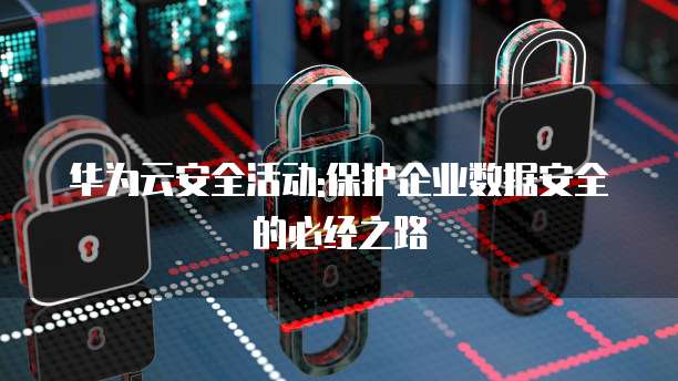 华为云安全活动:保护企业数据安全的必经之路