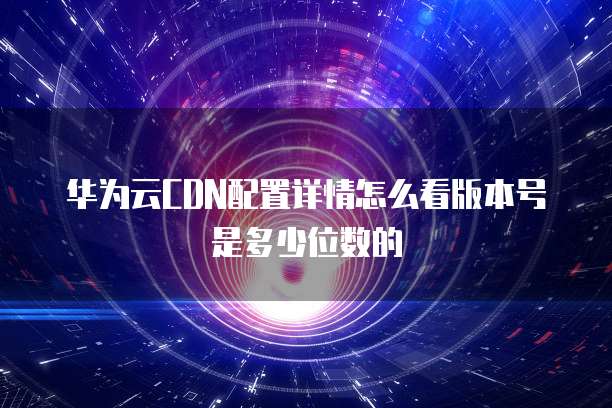华为云CDN配置详情怎么看版本号是多少位数的