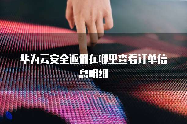 华为云安全返佣在哪里查看订单信息明细