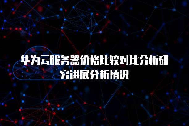 华为云服务器价格比较对比分析研究进展分析情况