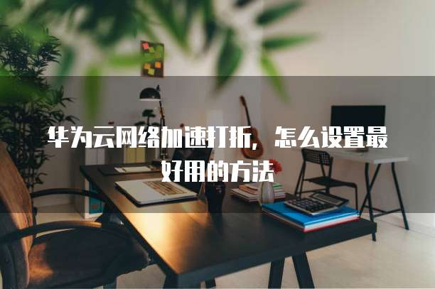 华为云网络加速打折,怎么设置最好用的方法