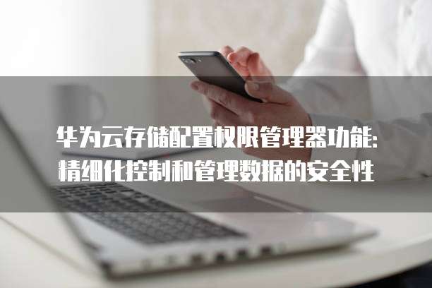 华为云存储配置权限管理器功能：精细化控制和管理数据的安全性