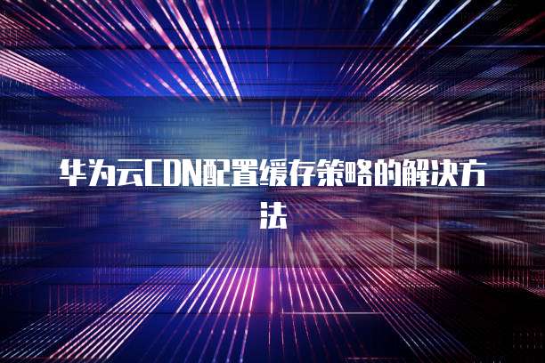 华为云CDN配置缓存策略的解决方法
