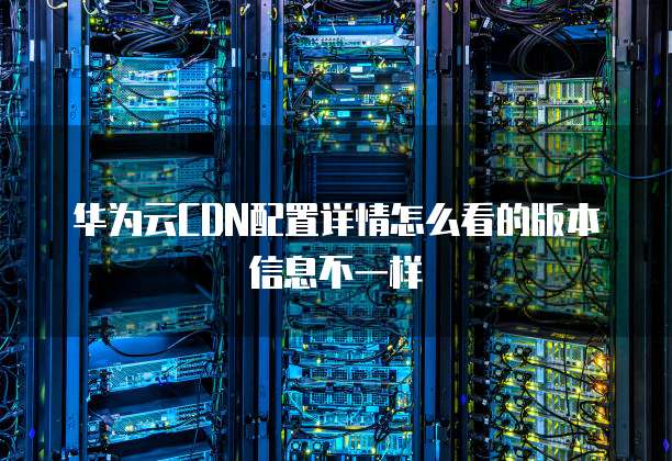 华为云CDN配置详情怎么看的版本信息不一样