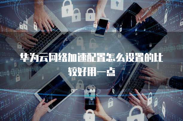 华为云网络加速配置怎么设置的比较好用一点