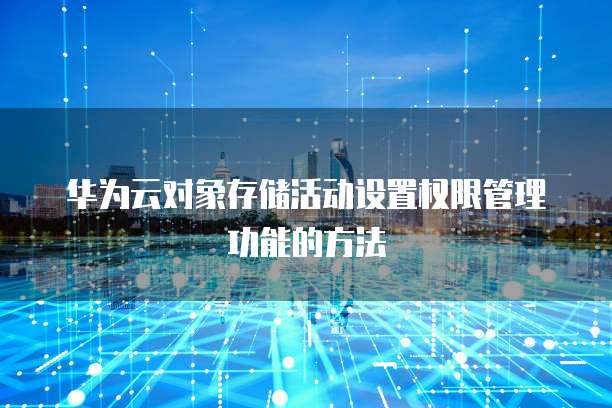 华为云对象存储活动设置权限管理功能的方法