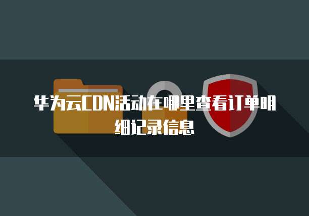 华为云CDN活动在哪里查看订单明细记录信息