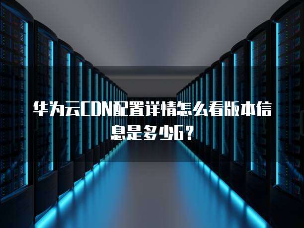 华为云CDN配置详情怎么看版本信息是多少G?