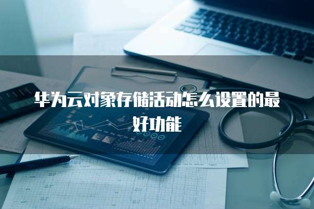 华为云对象存储活动怎么设置的最好功能