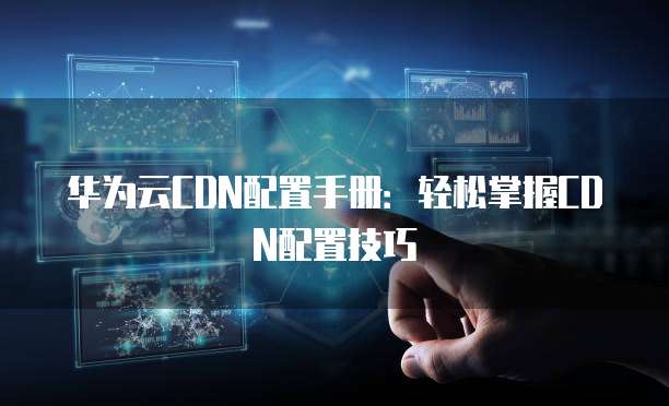 华为云CDN配置手册:轻松掌握CDN配置技巧