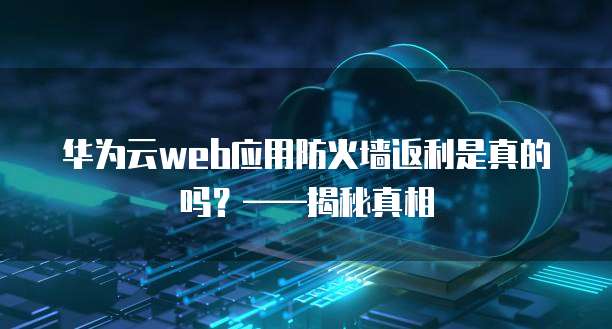 华为云web应用防火墙返利是真的吗?——揭秘真相