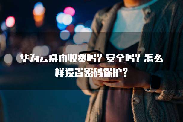 华为云桌面收费吗?安全吗?怎么样设置密码保护?