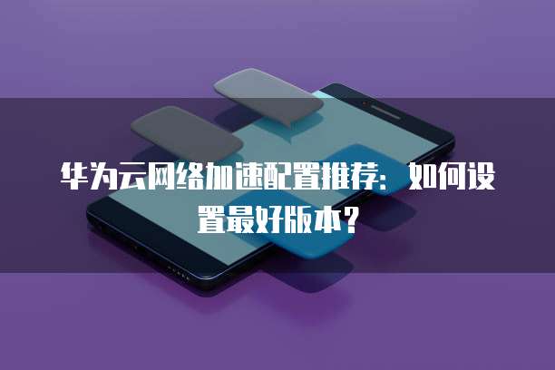 华为云网络加速配置推荐：如何设置最好版本？