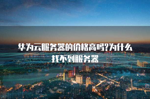 华为云服务器的价格高吗?为什么找不到服务器