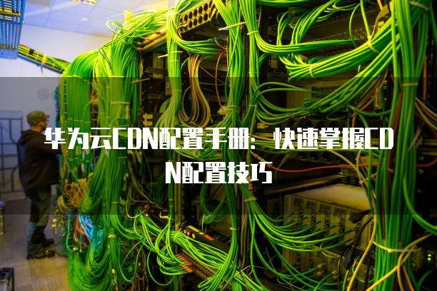 华为云CDN配置手册:快速掌握CDN配置技巧